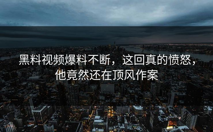 黑料视频爆料不断，这回真的愤怒，他竟然还在顶风作案