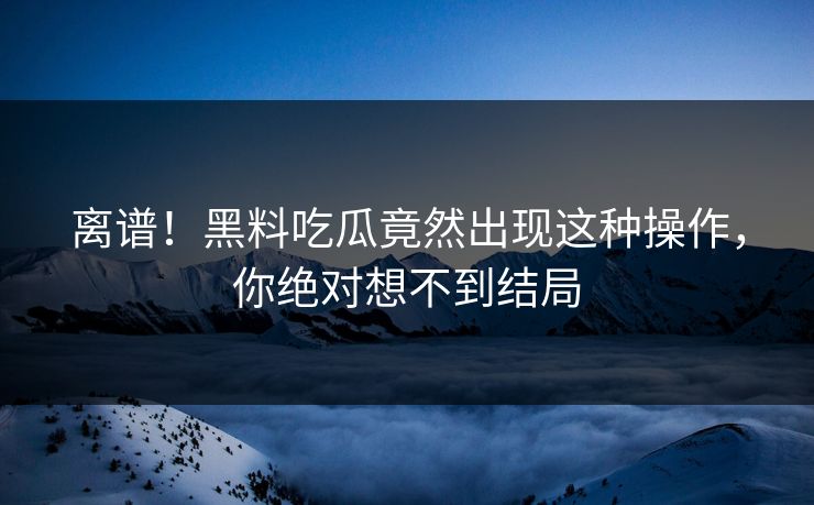 离谱！黑料吃瓜竟然出现这种操作，你绝对想不到结局