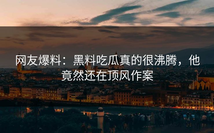 网友爆料：黑料吃瓜真的很沸腾，他竟然还在顶风作案