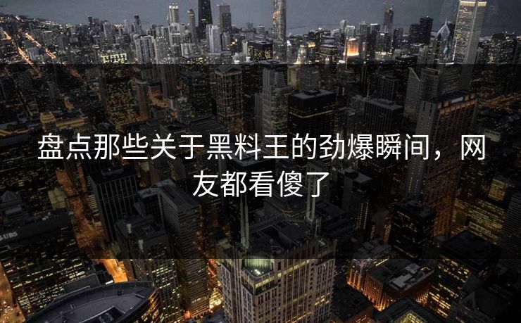 盘点那些关于黑料王的劲爆瞬间，网友都看傻了