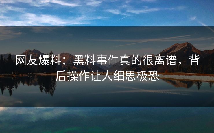 网友爆料：黑料事件真的很离谱，背后操作让人细思极恐