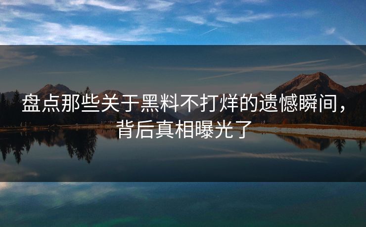盘点那些关于黑料不打烊的遗憾瞬间，背后真相曝光了