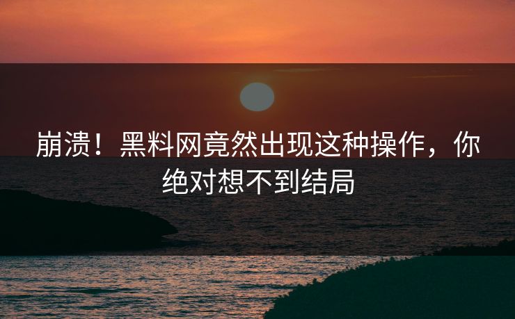 崩溃！黑料网竟然出现这种操作，你绝对想不到结局