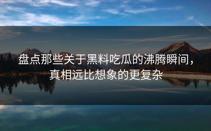 盘点那些关于黑料吃瓜的沸腾瞬间，真相远比想象的更复杂