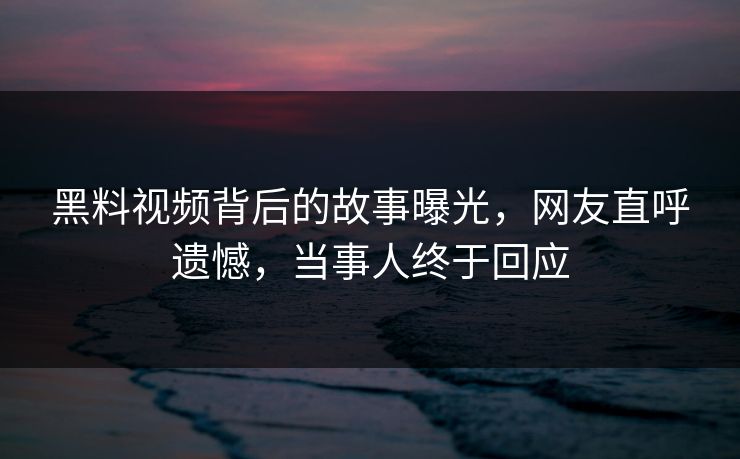 黑料视频背后的故事曝光，网友直呼遗憾，当事人终于回应