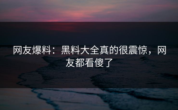 网友爆料：黑料大全真的很震惊，网友都看傻了