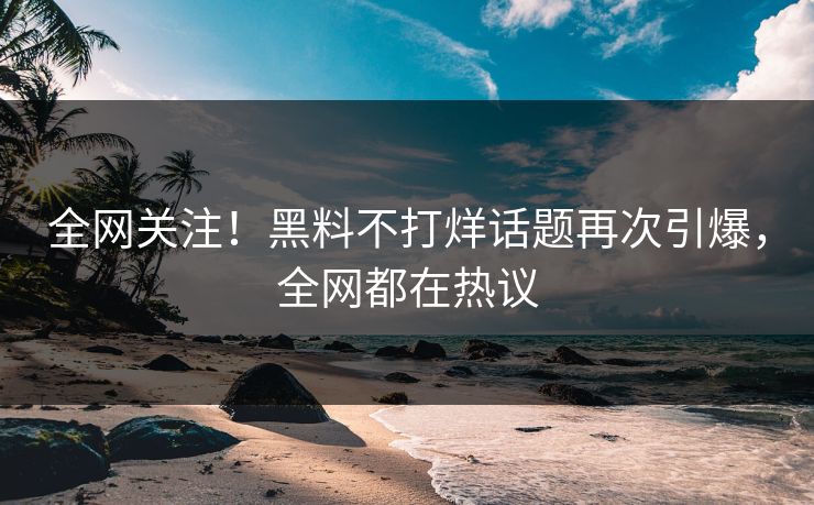 全网关注！黑料不打烊话题再次引爆，全网都在热议