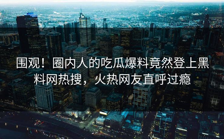 围观！圈内人的吃瓜爆料竟然登上黑料网热搜，火热网友直呼过瘾