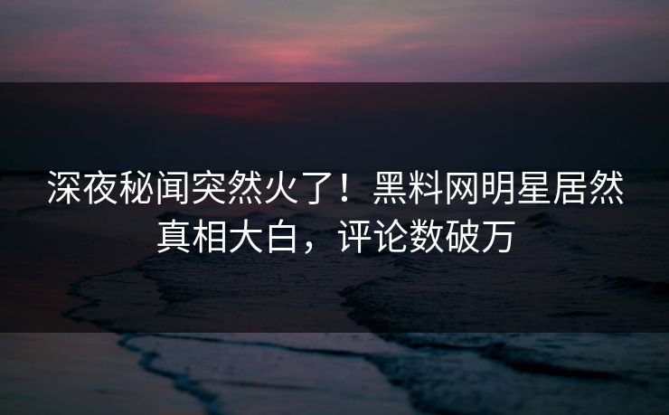 深夜秘闻突然火了！黑料网明星居然真相大白，评论数破万