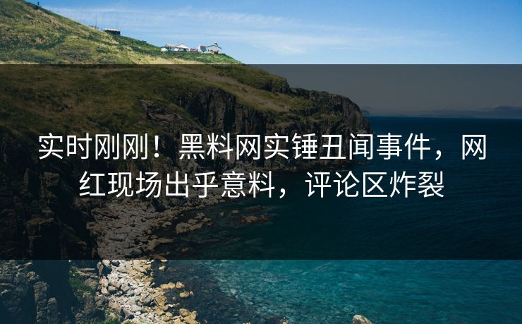 实时刚刚！黑料网实锤丑闻事件，网红现场出乎意料，评论区炸裂