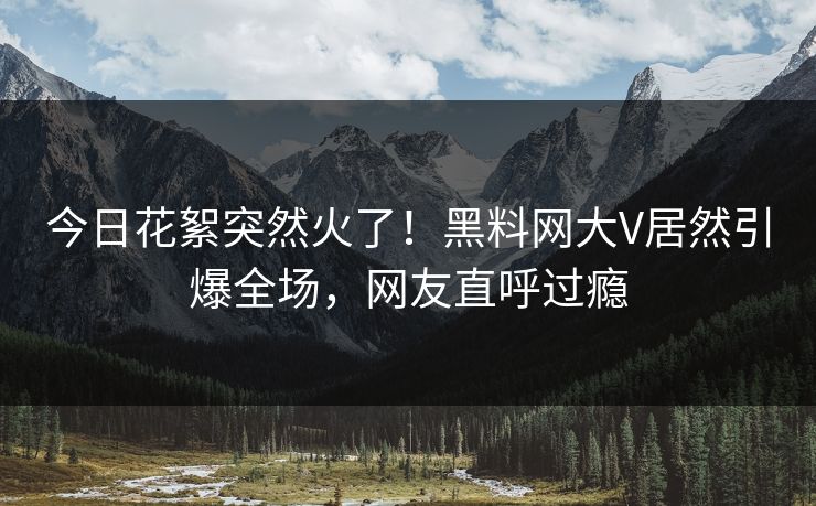 今日花絮突然火了！黑料网大V居然引爆全场，网友直呼过瘾
