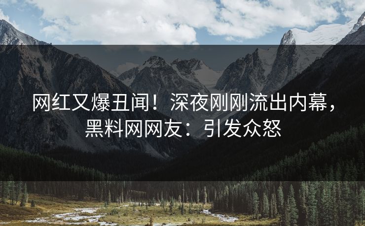 网红又爆丑闻！深夜刚刚流出内幕，黑料网网友：引发众怒