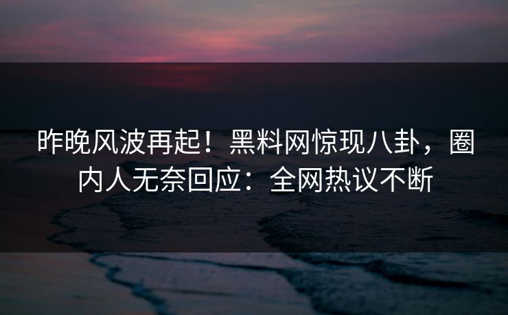 昨晚风波再起！黑料网惊现八卦，圈内人无奈回应：全网热议不断