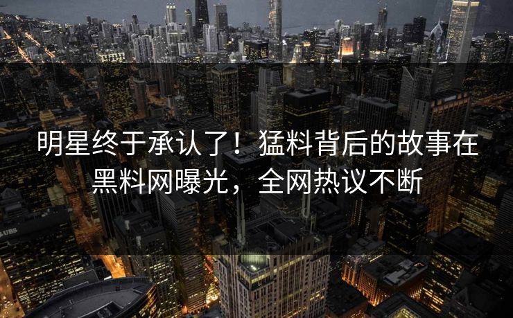 明星终于承认了！猛料背后的故事在黑料网曝光，全网热议不断