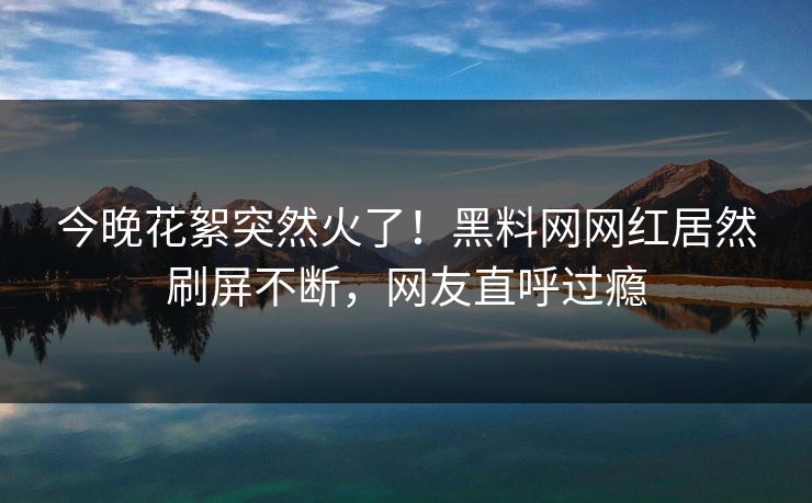 今晚花絮突然火了！黑料网网红居然刷屏不断，网友直呼过瘾
