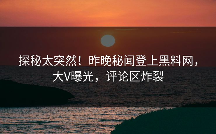 探秘太突然！昨晚秘闻登上黑料网，大V曝光，评论区炸裂