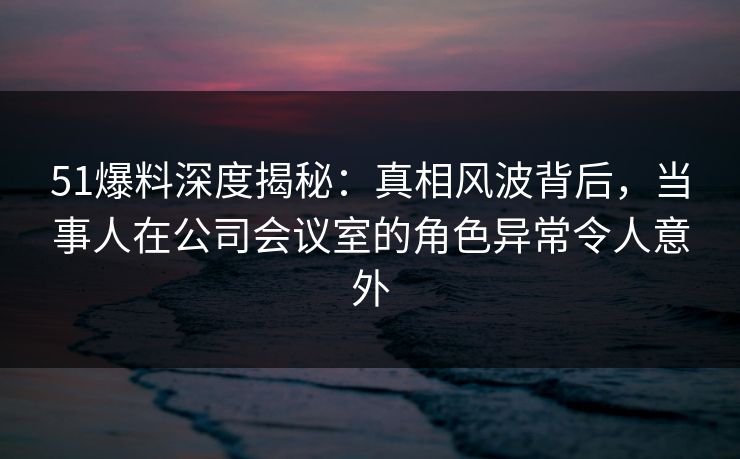 51爆料深度揭秘：真相风波背后，当事人在公司会议室的角色异常令人意外