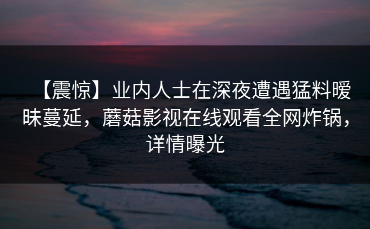 【震惊】业内人士在深夜遭遇猛料暧昧蔓延，蘑菇影视在线观看全网炸锅，详情曝光