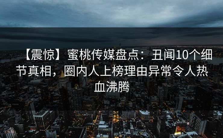 【震惊】蜜桃传媒盘点：丑闻10个细节真相，圈内人上榜理由异常令人热血沸腾
