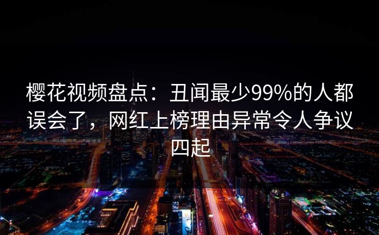 樱花视频盘点：丑闻最少99%的人都误会了，网红上榜理由异常令人争议四起