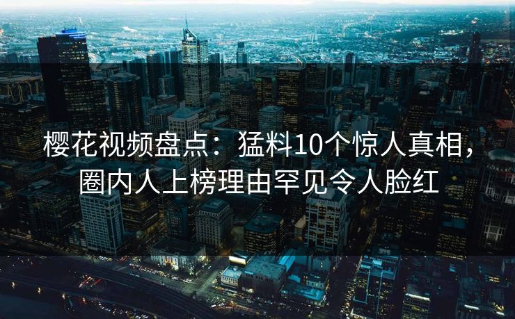樱花视频盘点：猛料10个惊人真相，圈内人上榜理由罕见令人脸红