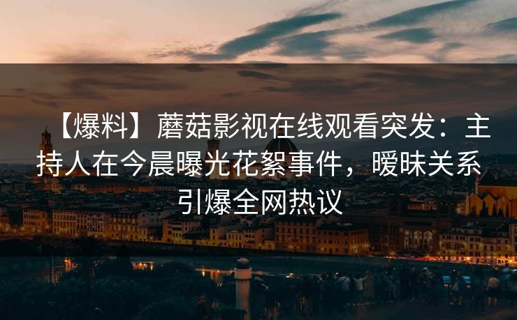 【爆料】蘑菇影视在线观看突发：主持人在今晨曝光花絮事件，暧昧关系引爆全网热议