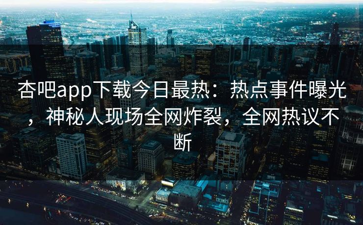 杏吧app下载今日最热：热点事件曝光，神秘人现场全网炸裂，全网热议不断