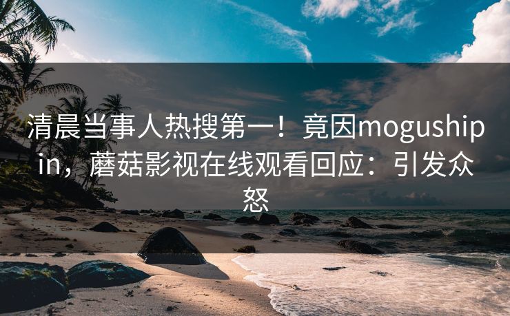 清晨当事人热搜第一！竟因mogushipin，蘑菇影视在线观看回应：引发众怒