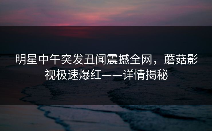 明星中午突发丑闻震撼全网，蘑菇影视极速爆红——详情揭秘