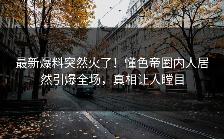 最新爆料突然火了！懂色帝圈内人居然引爆全场，真相让人瞠目