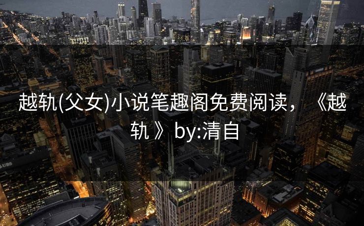 越轨(父女)小说笔趣阁免费阅读，《越 轨 》by:清自