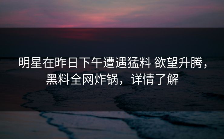 明星在昨日下午遭遇猛料 欲望升腾，黑料全网炸锅，详情了解
