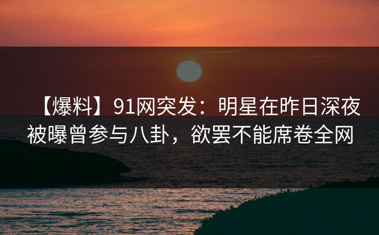 【爆料】91网突发：明星在昨日深夜被曝曾参与八卦，欲罢不能席卷全网
