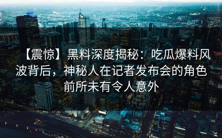 【震惊】黑料深度揭秘：吃瓜爆料风波背后，神秘人在记者发布会的角色前所未有令人意外