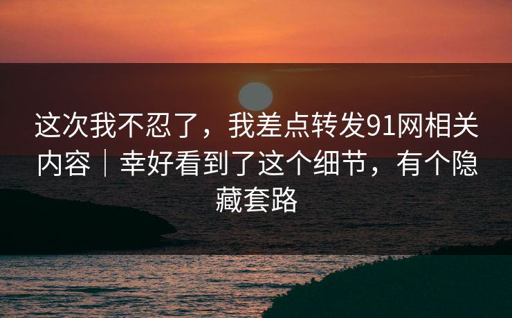 这次我不忍了，我差点转发91网相关内容｜幸好看到了这个细节，有个隐藏套路