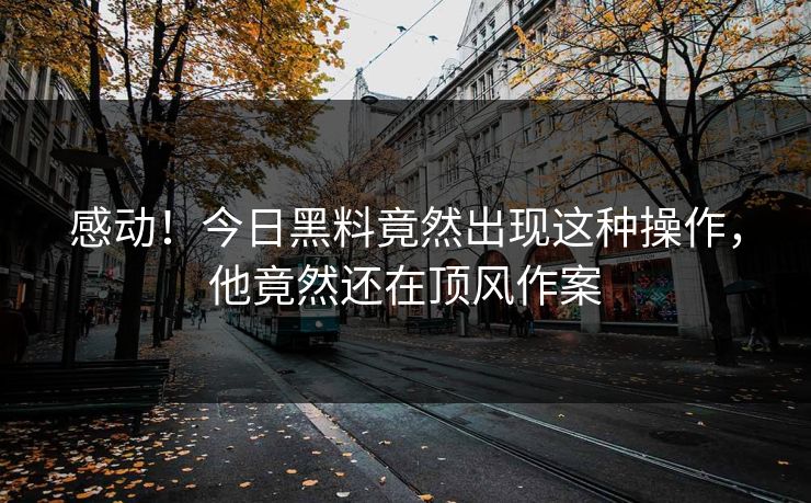 感动！今日黑料竟然出现这种操作，他竟然还在顶风作案