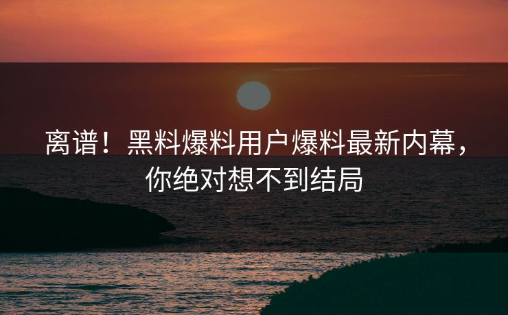 离谱！黑料爆料用户爆料最新内幕，你绝对想不到结局