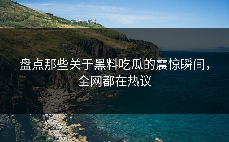 盘点那些关于黑料吃瓜的震惊瞬间，全网都在热议