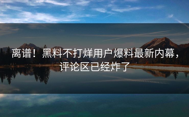 离谱！黑料不打烊用户爆料最新内幕，评论区已经炸了