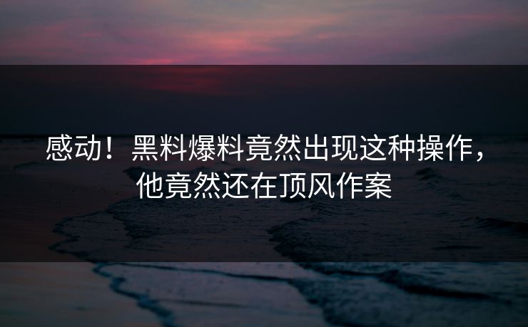 感动！黑料爆料竟然出现这种操作，他竟然还在顶风作案