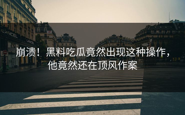 崩溃！黑料吃瓜竟然出现这种操作，他竟然还在顶风作案