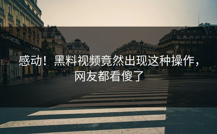 感动！黑料视频竟然出现这种操作，网友都看傻了