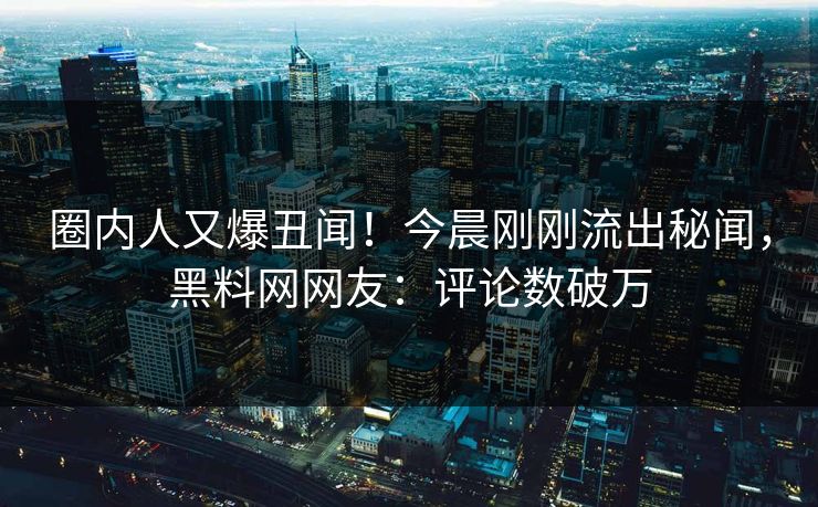 圈内人又爆丑闻！今晨刚刚流出秘闻，黑料网网友：评论数破万