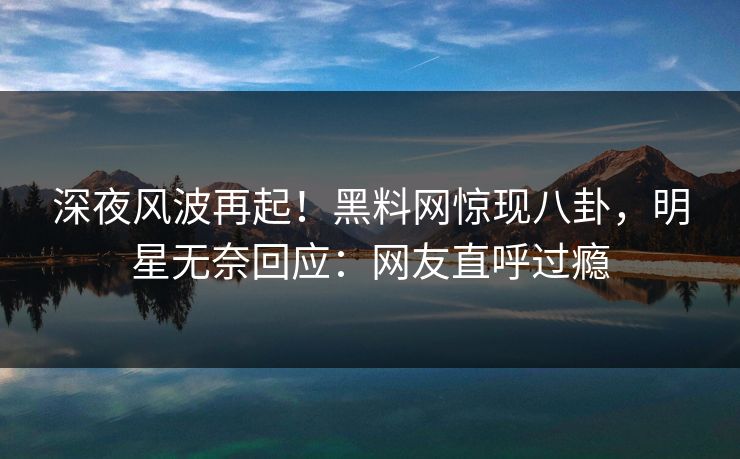 深夜风波再起！黑料网惊现八卦，明星无奈回应：网友直呼过瘾