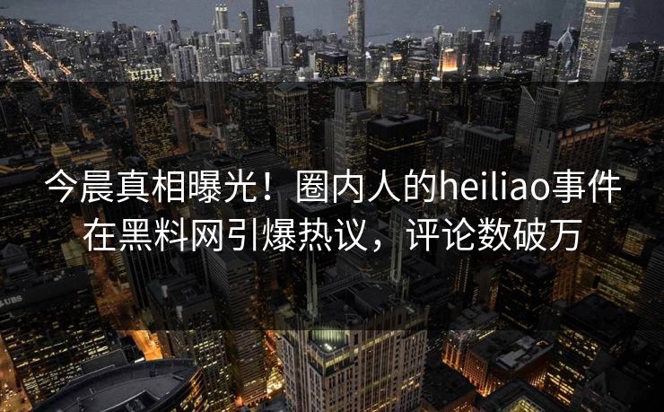 今晨真相曝光！圈内人的heiliao事件在黑料网引爆热议，评论数破万