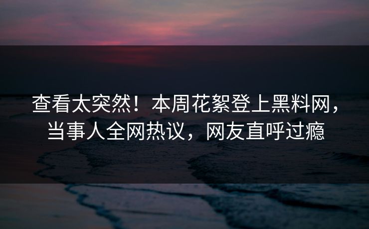查看太突然！本周花絮登上黑料网，当事人全网热议，网友直呼过瘾