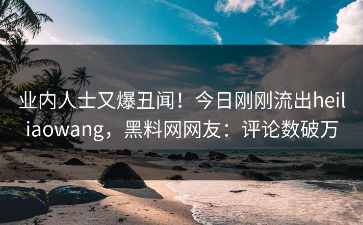 业内人士又爆丑闻！今日刚刚流出heiliaowang，黑料网网友：评论数破万