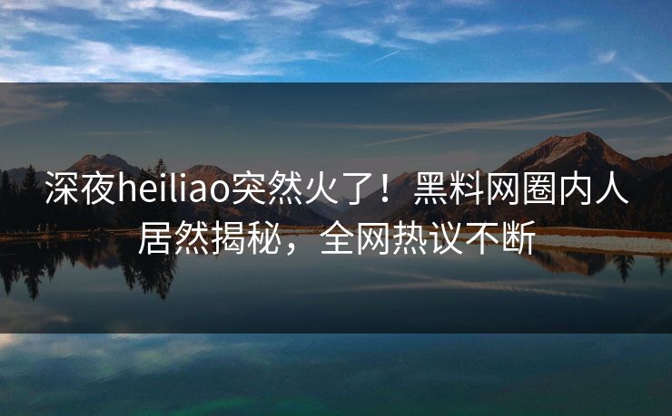 深夜heiliao突然火了！黑料网圈内人居然揭秘，全网热议不断