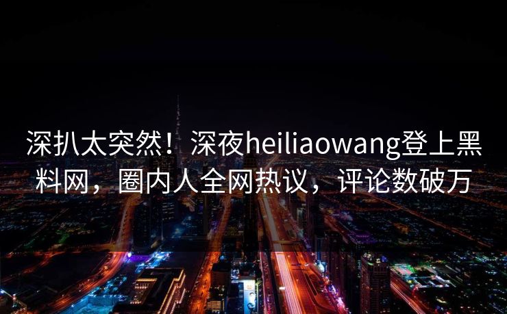 深扒太突然！深夜heiliaowang登上黑料网，圈内人全网热议，评论数破万