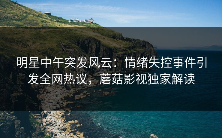 明星中午突发风云：情绪失控事件引发全网热议，蘑菇影视独家解读